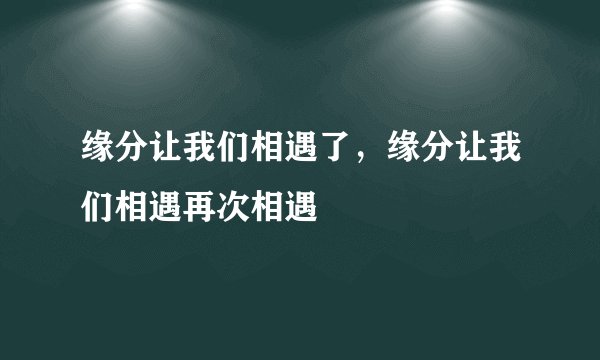 缘分让我们相遇了，缘分让我们相遇再次相遇