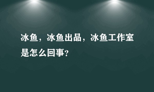 冰鱼，冰鱼出品，冰鱼工作室是怎么回事？