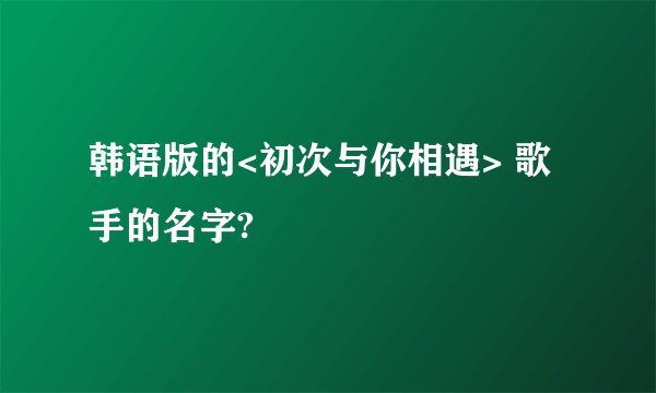 韩语版的<初次与你相遇> 歌手的名字?