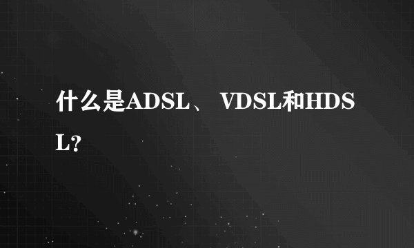 什么是ADSL、 VDSL和HDSL？