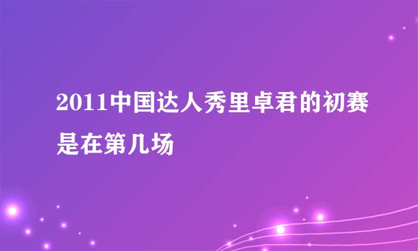 2011中国达人秀里卓君的初赛是在第几场