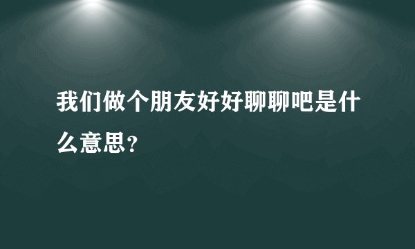 我们做个朋友好好聊聊吧是什么意思？