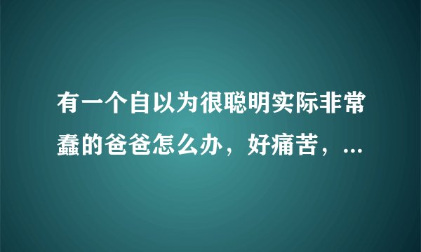 有一个自以为很聪明实际非常蠢的爸爸怎么办，好痛苦，跟他生活在一起都是折磨