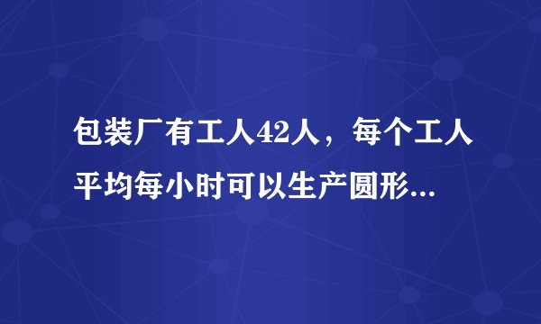包装厂有工人42人，每个工人平均每小时可以生产圆形铁片120......