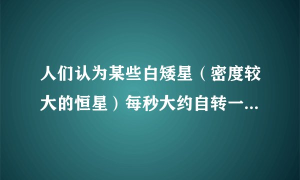 人们认为某些白矮星（密度较大的恒星）每秒大约自转一周．（万有引力常量G=6.67×10-11N?m2/kg2，地球半