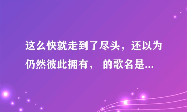 这么快就走到了尽头，还以为仍然彼此拥有， 的歌名是什么来着