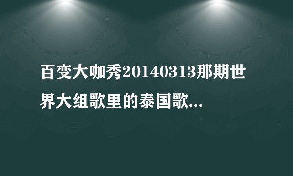 百变大咖秀20140313那期世界大组歌里的泰国歌叫什么？