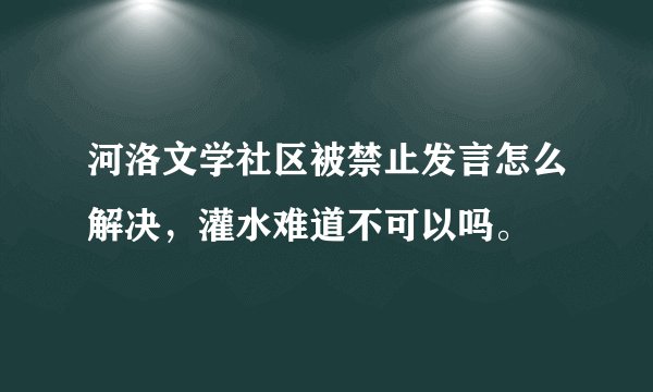 河洛文学社区被禁止发言怎么解决，灌水难道不可以吗。