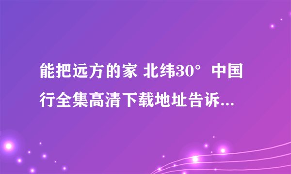 能把远方的家 北纬30°中国行全集高清下载地址告诉我吗，谢谢