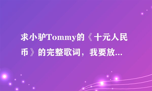 求小驴Tommy的《十元人民币》的完整歌词，我要放我手机里。直接发！不带传网址和LRC文件的！