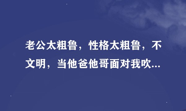 老公太粗鲁，性格太粗鲁，不文明，当他爸他哥面对我吹流氓哨，粗枝大叶，不细腻，不温柔