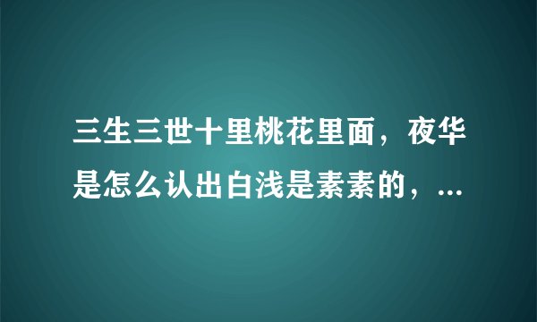 三生三世十里桃花里面，夜华是怎么认出白浅是素素的，就因为那个神态和习惯性动作吗？差得远吧
