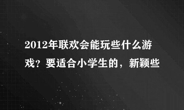 2012年联欢会能玩些什么游戏？要适合小学生的，新颖些