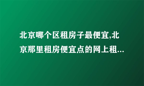 北京哪个区租房子最便宜,北京那里租房便宜点的网上租房注意事项