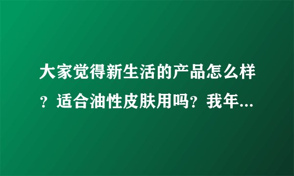 大家觉得新生活的产品怎么样？适合油性皮肤用吗？我年龄也不是很大