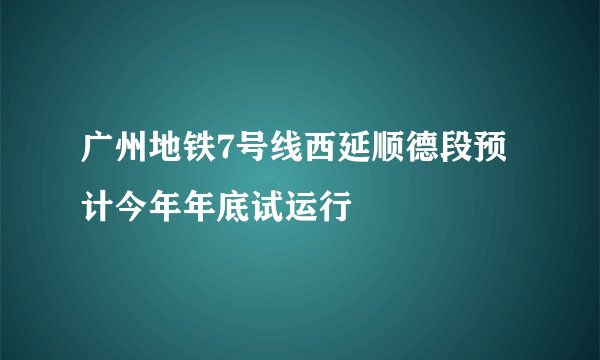 广州地铁7号线西延顺德段预计今年年底试运行