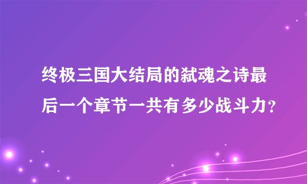终极三国大结局的弑魂之诗最后一个章节一共有多少战斗力？