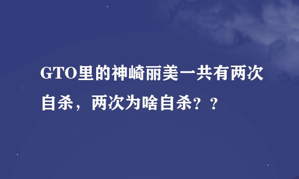 GTO里的神崎丽美一共有两次自杀，两次为啥自杀？？