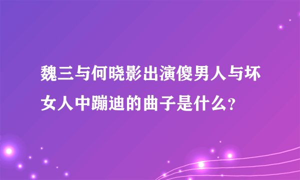 魏三与何晓影出演傻男人与坏女人中蹦迪的曲子是什么？