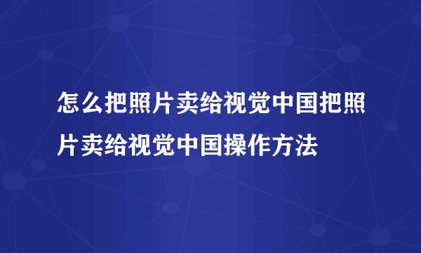 怎么把照片卖给视觉中国把照片卖给视觉中国操作方法