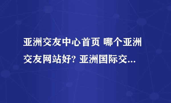 亚洲交友中心首页 哪个亚洲交友网站好? 亚洲国际交友中心这个是真的么?