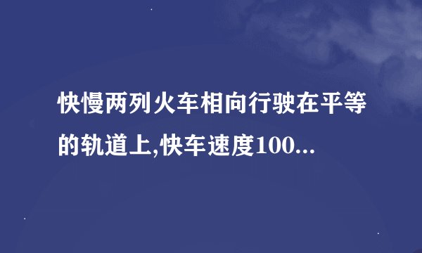 快慢两列火车相向行驶在平等的轨道上,快车速度100km/h,车长为300m,慢车车长为