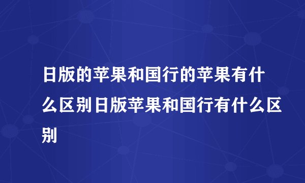 日版的苹果和国行的苹果有什么区别日版苹果和国行有什么区别