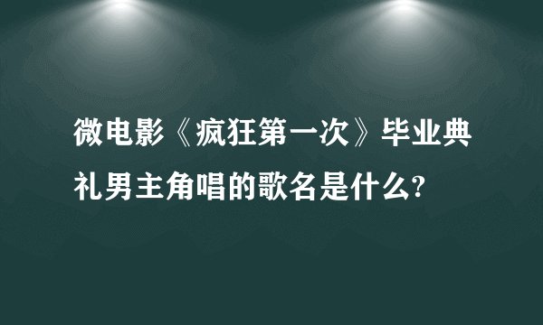 微电影《疯狂第一次》毕业典礼男主角唱的歌名是什么?