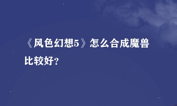 《风色幻想5》怎么合成魔兽比较好？