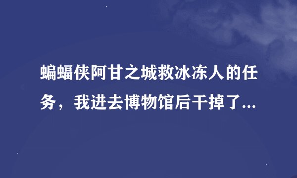 蝙蝠侠阿甘之城救冰冻人的任务,我进去博物馆后干掉了门口的几个小兵之后,找了好多地方都没有冰冻人。