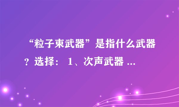 “粒子束武器”是指什么武器？选择： 1、次声武器 2、X射线激光武器 3、激光武器