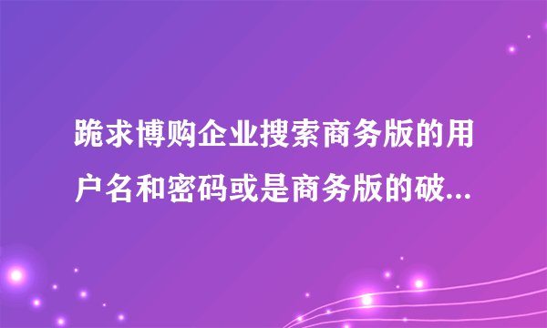 跪求博购企业搜索商务版的用户名和密码或是商务版的破解版！！！！