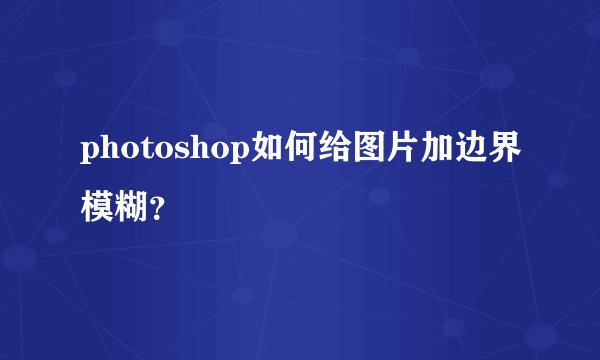 photoshop如何给图片加边界模糊？