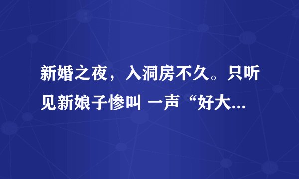 新婚之夜，入洞房不久。只听见新娘子惨叫 一声“好大......哦!!” 第二天，在新房里发现了新郎