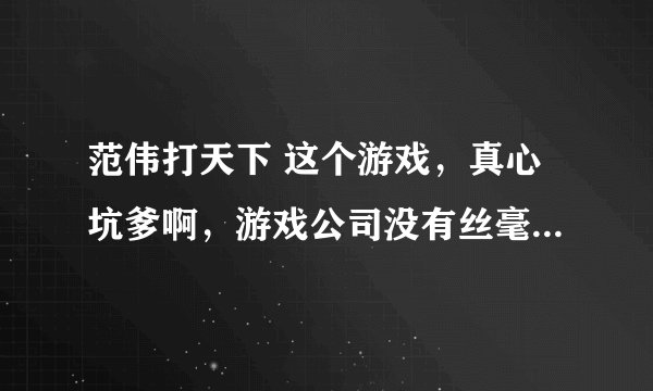 范伟打天下 这个游戏，真心坑爹啊，游戏公司没有丝毫诚信！！