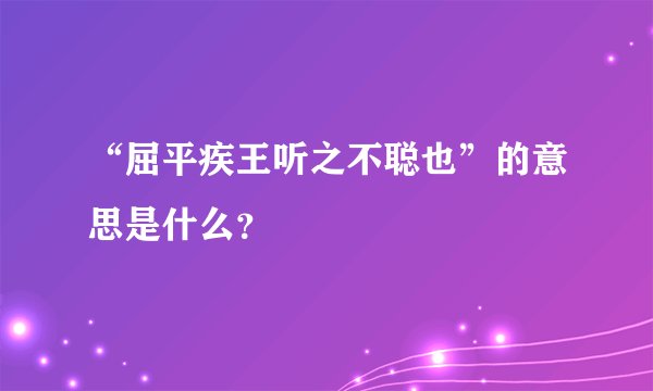 “屈平疾王听之不聪也”的意思是什么？