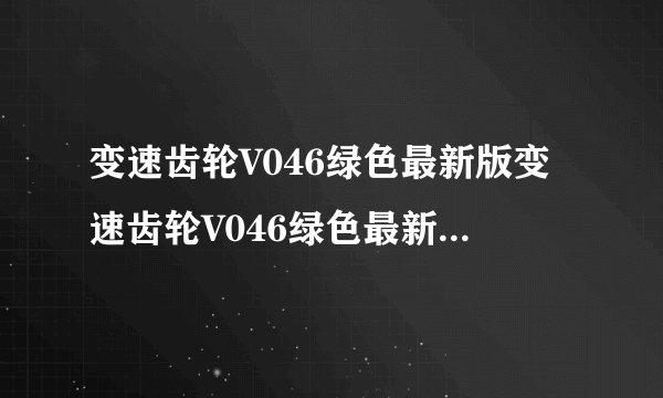 变速齿轮V046绿色最新版变速齿轮V046绿色最新版功能简介
