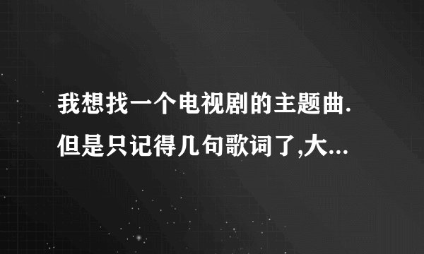 我想找一个电视剧的主题曲.但是只记得几句歌词了,大家有知道的吗?