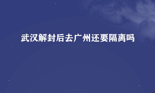 武汉解封后去广州还要隔离吗