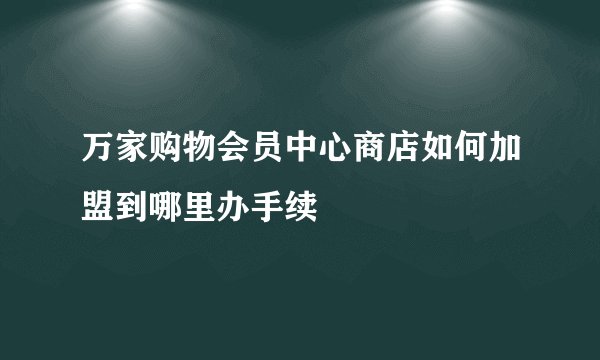 万家购物会员中心商店如何加盟到哪里办手续