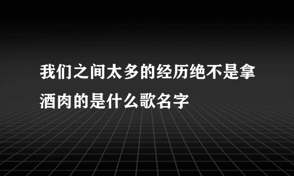 我们之间太多的经历绝不是拿酒肉的是什么歌名字