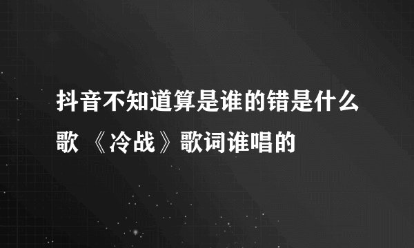 抖音不知道算是谁的错是什么歌 《冷战》歌词谁唱的