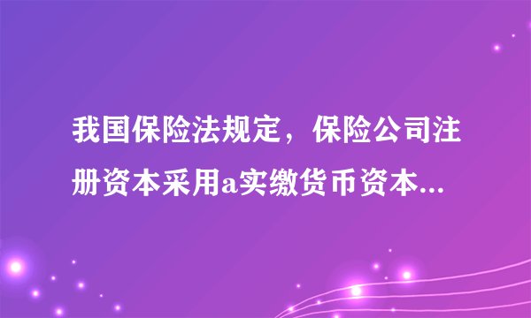 我国保险法规定，保险公司注册资本采用a实缴货币资本，b授权资本，c货币资本，d实物资本