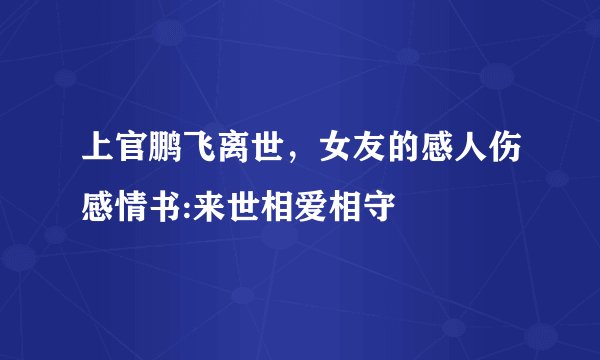上官鹏飞离世，女友的感人伤感情书:来世相爱相守