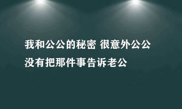 我和公公的秘密 很意外公公没有把那件事告诉老公