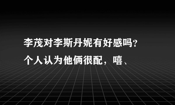 李茂对李斯丹妮有好感吗？ 个人认为他俩很配，嘻、