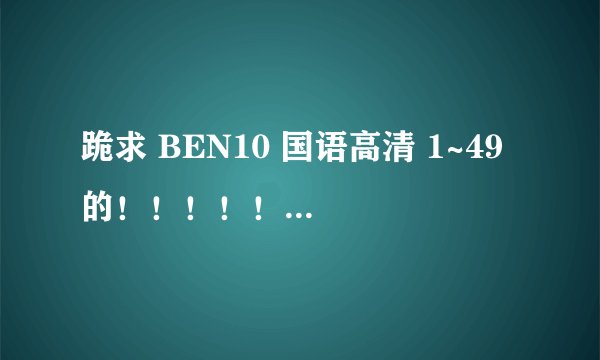 跪求 BEN10 国语高清 1~49 的！！！！！！！！！！！！！！！！！！！！！！！！！！！！！！！！！！！！