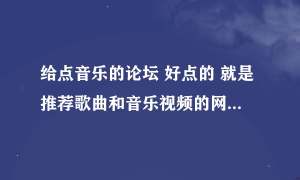 给点音乐的论坛 好点的 就是推荐歌曲和音乐视频的网站 互相分享一类的