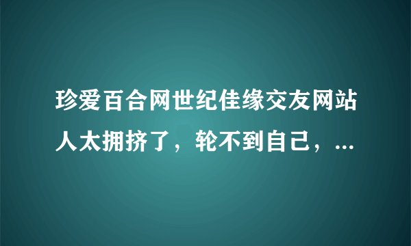 珍爱百合网世纪佳缘交友网站人太拥挤了，轮不到自己，还有那些婚介公司好点的？