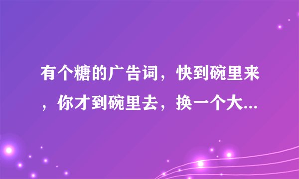 有个糖的广告词，快到碗里来，你才到碗里去，换一个大一点的碗嘛 是什么糖啊